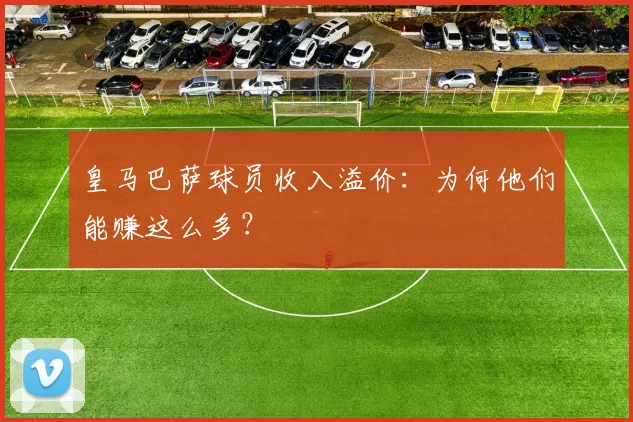 皇马巴萨球员收入溢价:为何他们能赚这么多?