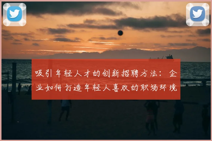 吸引年轻人才的创新招聘方法:企业如何打造年轻人喜欢的职场环境