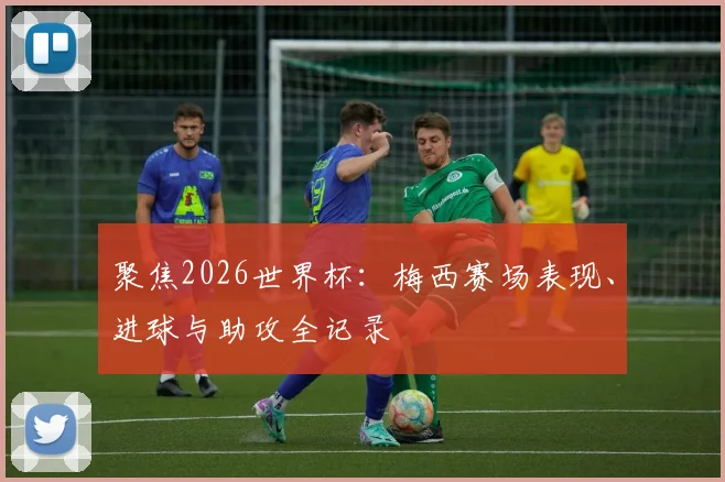 聚焦2026世界杯：梅西赛场表现、进球与助攻全记录