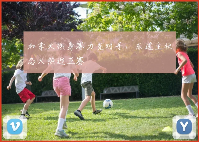 加拿大热身赛力克对手，东道主状态火热迎正赛