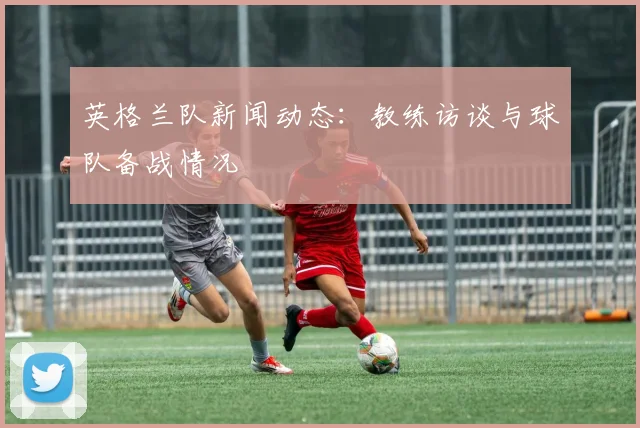 英格兰队新闻动态：教练访谈与球队备战情况