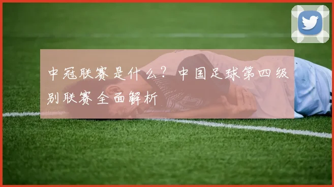 中冠联赛是什么？中国足球第四级别联赛全面解析