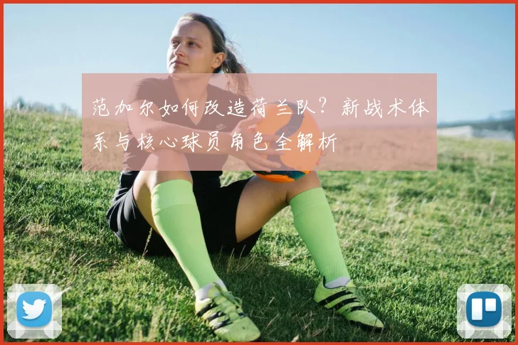 范加尔如何改造荷兰队?新战术体系与核心球员角色全解析