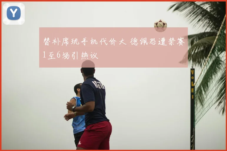 替补席玩手机代价大 德佩恐遭禁赛1至6场引热议