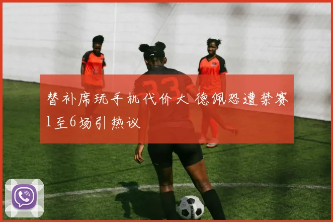 替补席玩手机代价大 德佩恐遭禁赛1至6场引热议