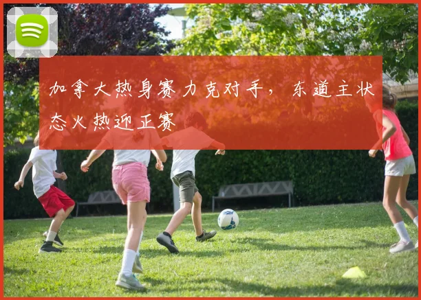 加拿大热身赛力克对手，东道主状态火热迎正赛