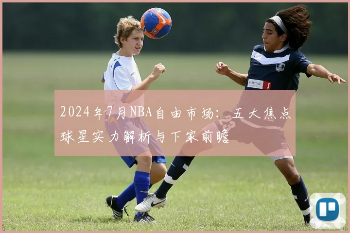 2024年7月NBA自由市场：五大焦点球星实力解析与下家前瞻