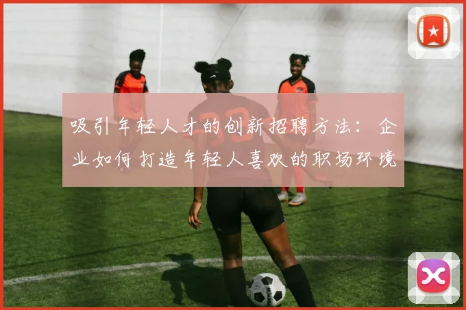 吸引年轻人才的创新招聘方法：企业如何打造年轻人喜欢的职场环境