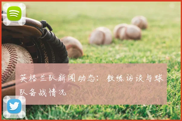 英格兰队新闻动态:教练访谈与球队备战情况