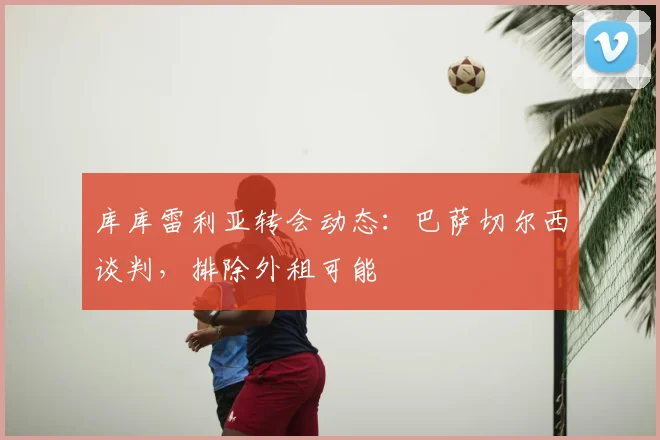 库库雷利亚转会动态：巴萨切尔西谈判，排除外租可能