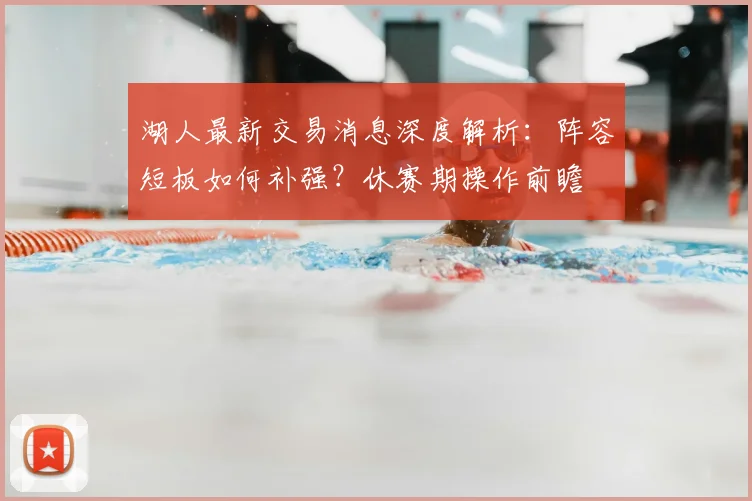 湖人最新交易消息深度解析:阵容短板如何补强?休赛期操作前瞻